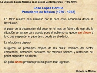 La Crisis del Estado Nacional en el México Contemporáneo (1970-1997)

                          José López Portillo
                   Presidente de México (1976 - 1982)

   En 1982 nuestro país atravesó por la peor crisis económica desde la
   Revolución.
   A pesar de la devaluación del peso, en el mes de febrero de ese año la
   situación se agravó para agosto pues el gobierno se quedó sin dinero y
   tuvo que suspender el pago de su deuda en el exterior.
   La inflación se disparo.
   Surgieron los problemas propios de las crisis: reclamos del sector
   empresarial, demandas populares por mayores salarios y restitución del
   poder adquisitivo del dinero.
   Se pidió dinero prestado para los gastos más urgentes.

                                                                   Historia de México
 