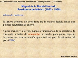 La Crisis del Estado Nacional en el México Contemporáneo (1970-1997)

                      Miguel de la Madrid Hurtado
                   Presidente de México (1982 - 1988)

   Obras de Gobierno:

   El nuevo gobierno del presidente De la Madrid decidió llevar una
   política económica de ahorro.

   Gastar menos, y a la vez, mandó a funcionarios de la secretaria de
   Hacienda a tratar de renegociar la deuda, para poder pagarla,
   logrando una reestructuración que alivió un poco la situación del
   país (1984).




                                                                   Historia de México
 