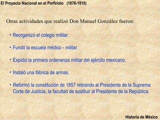 El Proyecto Nacional en el Porfiriato (1876-1910)



   Otras actividades que realizó Don Manuel González fueron:

     • Reorganizó el colegio militar.

     • Fundó la escuela médico - militar.

     • Expidió la primera ordenanza militar del ejército mexicano.

     • Instaló una fábrica de armas.

     • Reformó la constitución de 1857 retirando al Presidente de la Suprema
       Corte de Justicia, la facultad de sustituir al Presidente de la República.



                                                                   Historia de México
 