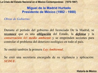 La Crisis del Estado Nacional en el México Contemporáneo (1970-1997)

                      Miguel de la Madrid Hurtado
                   Presidente de México (1982 - 1988)

   Obras de Gobierno:


   Durante el período del gobierno del licenciado De la Madrid, se
   reconoce que es una obligación del Estado, la defensa y la
   conservación del medio ambiente y se emprenden acciones para
   controlar el problema del deterioro ecológico en todo el país.

   Se emitió también la primera Ley Ambiental.

   Se creó una secretaria encargada de su vigilancia y aplicación:
   SEDUE.


                                                                   Historia de México
 