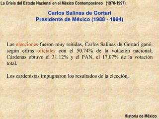 La Crisis del Estado Nacional en el México Contemporáneo (1970-1997)

                       Carlos Salinas de Gortari
                   Presidente de México (1988 - 1994)



   Las elecciones fueron muy reñidas, Carlos Salinas de Gortari ganó,
   según cifras oficiales con el 50.74% de la votación nacional;
   Cárdenas obtuvo el 31.12% y el PAN, el 17.07% de la votación
   total.

   Los cardenistas impugnaron los resultados de la elección.




                                                                   Historia de México
 