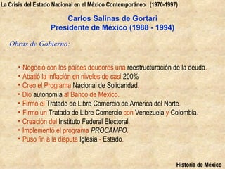 La Crisis del Estado Nacional en el México Contemporáneo (1970-1997)

                       Carlos Salinas de Gortari
                   Presidente de México (1988 - 1994)

   Obras de Gobierno:


      • Negoció con los países deudores una reestructuración de la deuda.
      • Abatió la inflación en niveles de casi 200%
      • Creo el Programa Nacional de Solidaridad.
      • Dio autonomía al Banco de México.
      • Firmo el Tratado de Libre Comercio de América del Norte.
      • Firmo un Tratado de Libre Comercio con Venezuela y Colombia.
      • Creación del Instituto Federal Electoral.
      • Implementó el programa PROCAMPO.
      • Puso fin a la disputa Iglesia - Estado.


                                                                   Historia de México
 