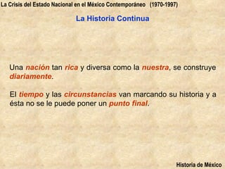 La Crisis del Estado Nacional en el México Contemporáneo (1970-1997)

                            La Historia Continua




   Una nación tan rica y diversa como la nuestra, se construye
   diariamente.

   El tiempo y las circunstancias van marcando su historia y a
   ésta no se le puede poner un punto final.




                                                                   Historia de México
 