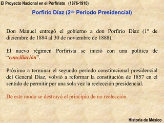 El Proyecto Nacional en el Porfiriato (1876-1910)

                 Porfirio Díaz (2do Período Presidencial)


   Don Manuel entregó el gobierno a don Porfirio Díaz (1º de
   diciembre de 1884 al 30 de noviembre de 1888).

   El nuevo régimen Porfirista se inició con una política de
   “conciliación”.

   Próximo a terminar el segundo período constitucional presidencial
   del General Díaz, volvió a reformar la constitución de 1857 en el
   sentido de permitir por una sola vez la reelección presidencial.

   De este modo se destruyó el principio de no reelección.



                                                             Historia de México
 