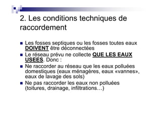2. Les conditions techniques de
raccordement
Les fosses septiques ou les fosses toutes eaux
DOIVENT être déconnectées
Le réseau prévu ne collecte QUE LES EAUX
USEES. Donc :
Le réseau prévu ne collecte QUE LES EAUX
USEES. Donc :
Ne raccorder au réseau que les eaux polluées
domestiques (eaux ménagères, eaux «vannes»,
eaux de lavage des sols)
Ne pas raccorder les eaux non polluées
(toitures, drainage, infiltrations…)
 