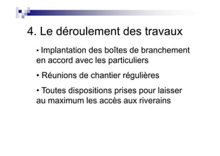 4. Le déroulement des travaux
• Implantation des boîtes de branchement
en accord avec les particuliers
• Réunions de chantier régulières• Réunions de chantier régulières
• Toutes dispositions prises pour laisser
au maximum les accès aux riverains
 