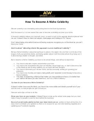 How To Become A Niche Celebrity
We are currently in an interesting and exciting time for the Start-Up business.
And the reason is, it is now easier than ever to become a celebrity and own your niche.
If the word celebrity makes your stomach churn, or want to rush in the opposite direction please hear
me out. It doesn’t have to mean red carpets, champagne and holidays in St. Tropez.
It isn’t about being a household name and having everyone recognize you on the street so you can’t
leave your home.
But it is about “attracting clients like paparazzi round a traditional „celebrity‟”.
Being a Niche Celebrity is about being the go-to person, the expert, the one that is on the tip of the
tongue of all your potential clients, and being spoken about in all the circles where they hang out. It
is about being a leader in thought, and deed.
But to become a Niche Celebrity you have to do certain things, and without compromise:
 You have to educate, inspire and entertain your fans.
 You have to be everywhere they turn so that they never forget you, or start to become a fan
of the latest up and coming celebrity, as you have left their thoughts.
 You have to dominate your chosen niche, and be constantly working on growing your
presence.
 You have to be friendly and helpful, being stuffy and ‘corporate’ is not the way to become a
Niche Celebrity.
 The days of presenting a lifestyle that makes you inaccessible and have a ‘Im better than
you’ stance will leave you also client-less, and not a Niche Celebrity!
So how do you become a Niche Celebrity?
It doesn’t matter how scary this feels, you have to be more visible and stretch yourself out of your
comfort zone, so that people can get to know you.
Here are some tips on how to do this:
Show your face on your website. It doesn’t have to take up the whole home page, but you must
make it easy for people to see the face behind the business.
Be on all social media platforms that your ideal clients are on, and be on them all the time. It is
easy now to schedule your updates so there is no excuse for you not to be tweeting regularly and
updating your Facebook regularly.
 