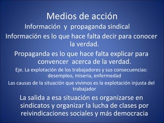 Medios de acción Información  y  propaganda sindical Información es lo que hace falta decir para conocer la verdad. Propaganda es lo que hace falta explicar para convencer  acerca de la verdad. Eje. La explotación de los trabajadores y sus consecuencias: desempleo, miseria, enfermedad Las causas de la situación que vivimos es la explotación injusta del trabajador La salida a esa situación es organizarse en sindicatos y organizar la lucha de clases por reivindicaciones sociales y más democracia 