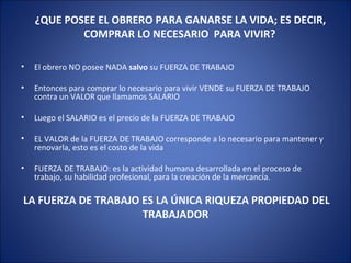   El obrero NO posee NADA  salvo  su FUERZA DE TRABAJO Entonces para comprar lo necesario para vivir VENDE su FUERZA DE TRABAJO contra un VALOR que llamamos SALARIO Luego el SALARIO es el precio de la FUERZA DE TRABAJO EL VALOR de la FUERZA DE TRABAJO corresponde a lo necesario para mantener y renovarla, esto es el costo de la vida FUERZA DE TRABAJO: es la actividad humana desarrollada en el proceso de trabajo, su habilidad profesional, para la creación de la mercancía. LA FUERZA DE TRABAJO ES LA ÚNICA RIQUEZA PROPIEDAD DEL TRABAJADOR ¿QUE POSEE EL OBRERO PARA GANARSE LA VIDA; ES DECIR, COMPRAR LO NECESARIO  PARA VIVIR? 