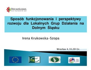 Sposób funkcjonowania i perspektywy
rozwoju dla Lokalnych Grup Działania na
Dolnym Śląsku
Irena Krukowska-Szopa

Wrocław 4.10.2013r.

 