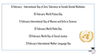 6 February - International Day of Zero Tolerance to Female Genital Mutilation
10 February World PulsesDay
11 February International Day of Women and Girls in Science
13 February World Radio Day
20February World Day of Social Justice
21February International Mother Language Day
 