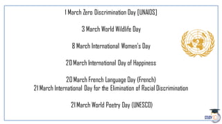 1 March Zero Discrimination Day [UNAIDS]
3 March World Wildlife Day
8 March International Women's Day
20March International Day of Happiness
20March French Language Day (French)
21 March International Day for the Elimination of Racial Discrimination
21March World Poetry Day (UNESCO)
 