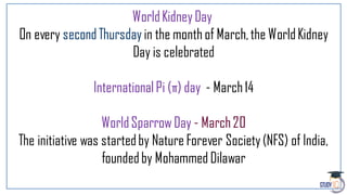 WorldKidneyDay
On every secondThursday in the month of March,the WorldKidney
Day is celebrated
InternationalPi (π) day - March14
WorldSparrow Day - March20
The initiative was startedby Nature Forever Society(NFS) of India,
foundedby Mohammed Dilawar
 