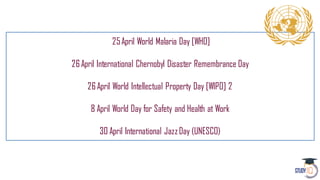 25April World Malaria Day [WHO]
26April International Chernobyl Disaster Remembrance Day
26April World Intellectual Property Day [WIPO] 2
8 April World Day for Safety and Health at Work
30 April International JazzDay (UNESCO)
 
