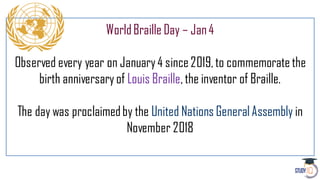 WorldBraille Day – Jan4
Observed every year on January4 since 2019,to commemoratethe
birth anniversaryof Louis Braille,the inventor of Braille.
The day was proclaimedby the United Nations GeneralAssembly in
November 2018
 