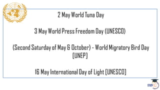 2 MayWorldTuna Day
3 MayWorldPressFreedomDay (UNESCO)
(SecondSaturdayof May& October) - WorldMigratoryBird Day
[UNEP]
16 MayInternationalDay of Light [UNESCO]
 