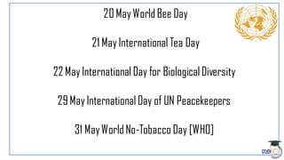 20MayWorldBee Day
21 MayInternational Tea Day
22 MayInternationalDay for BiologicalDiversity
29MayInternationalDay of UN Peacekeepers
31 MayWorldNo-Tobacco Day [WHO]
 