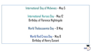 International Day of Midwives - May 5
International Nurses Day - May 12
Birthday of Florence Nightingale
World Thalassaemia Day – 8 May
World Red Cross Day - May 8
Birthday of Henry Dunant
 
