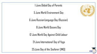 1 June Global Day of Parents
5 June World Environment Day
6 June RussianLanguage Day (Russian)
8 June World Oceans Day
12 June World Day Against Child Labour
21June International Day of Yoga
25June Day of the Seafarer [IMO]
 