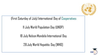 (First Saturday of July) International Day of Cooperatives
11 July World Population Day (UNDP)
18 July Nelson Mandela International Day
28July World Hepatitis Day [WHO]
 