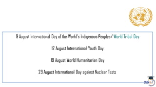 9 August International Day of the World's Indigenous Peoples/ World Tribal Day
12 August International Youth Day
19 August World Humanitarian Day
29 August International Day againstNuclear Tests
 