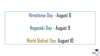 Hiroshima Day - August 6
Nagasaki Day - August 9
World Biofuel Day: August 10
 