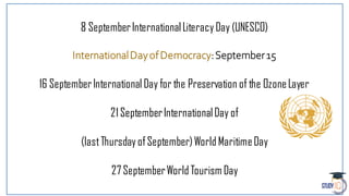 8 SeptemberInternationalLiteracy Day (UNESCO)
InternationalDayofDemocracy:September15
16 SeptemberInternational Day for the Preservation of the OzoneLayer
21SeptemberInternationalDay of
(lastThursday ofSeptember)World MaritimeDay
27 SeptemberWorld Tourism Day
 