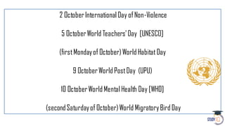 2 OctoberInternational Day ofNon-Violence
5 OctoberWorld Teachers’Day [UNESCO]
(firstMondayof October)World Habitat Day
9 October World PostDay (UPU)
10 OctoberWorld Mental Health Day [WHO]
(secondSaturdayof October)World MigratoryBird Day
 