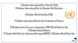 11 OctoberInternationalDay of the Girl Child
13 OctoberInternationalDay for DisasterRiskReduction
16 OctoberWorld Food Day [FAO]
17 October International Day for the Eradication ofPoverty
20October(every five years,beginningin 2010) World Statistics Day
24 OctoberUnited Nations
27 OctoberWorld Day for AudiovisualHeritage(UNESCO 31 OctoberWorld Cities Day
 