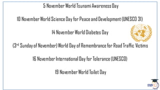 5 November World TsunamiAwarenessDay
10 NovemberWorld ScienceDay for PeaceandDevelopment(UNESCO 31)
14 NovemberWorld Diabetes Day
(3rd Sundayof November)World Day of Remembrancefor RoadTraffic Victims
16 NovemberInternational Day for Tolerance(UNESCO)
19 NovemberWorld Toilet Day
 