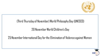 (Third Thursdayof November)World PhilosophyDay (UNESCO)
20 NovemberWorld Children's Day
25NovemberInternational Day for the Eliminationof ViolenceagainstWomen
 