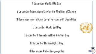 1 DecemberWorld AIDS Day
2 DecemberInternationalDay for the Abolition of Slavery
3 DecemberInternationalDay of Personswith Disabilities
5 DecemberWorld Soil Day
7 DecemberInternational Civil Aviation Day
10 DecemberHumanRights Day
18 DecemberArabicLanguageDay
 