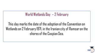 WorldWetlandsDay – 2 February
This day marks the date of the adoptionof the Convention on
Wetlandson 2 February1971, in the Iraniancity of Ramsaron the
shoresof the CaspianSea.
 