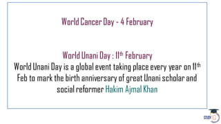 WorldCancerDay - 4 February
WorldUnaniDay : 11th February
WorldUnaniDay is a globalevent taking placeevery year on 11th
Feb to mark the birth anniversaryof greatUnanischolarand
socialreformer Hakim AjmalKhan
 