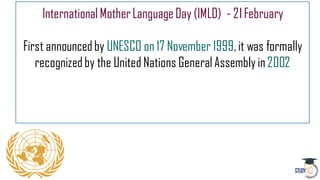 InternationalMotherLanguageDay (IMLD) - 21February
First announcedby UNESCO on 17 November 1999,it was formally
recognizedby the United Nations General Assembly in2002
 