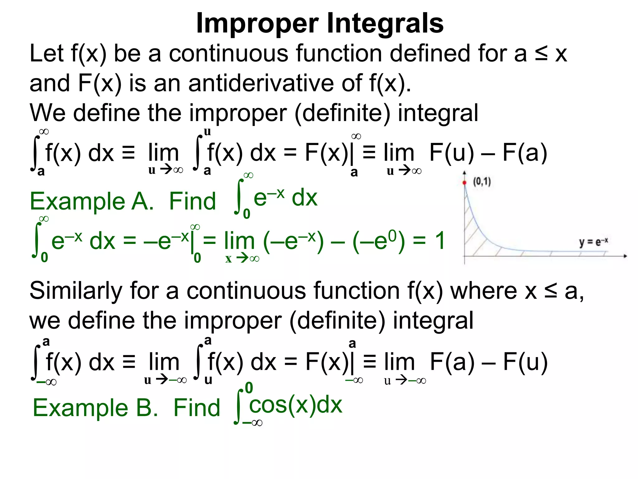 Example A. Find ∫0
∞
e–x dx
∫0
∞
e–x dx = –e–x| = lim (–e–x) – (–e0) = 1
x ∞0
∞
∫a
∞
lim f(x) dx = F(x)| ≡ lim F(u) – F(a)∫a
u
u ∞ u ∞a
∞
Improper Integrals
Let f(x) be a continuous function defined for a ≤ x
and F(x) is an antiderivative of f(x).
We define the improper (definite) integral
f(x) dx ≡
Similarly for a continuous function f(x) where x ≤ a,
we define the improper (definite) integral
∫–∞
lim f(x) dx = F(x)| ≡ lim F(a) – F(u)∫u
a
u –∞ u –∞
a
–∞
f(x) dx ≡
a
Example B. Find ∫ cos(x)dx
–∞
0
 
