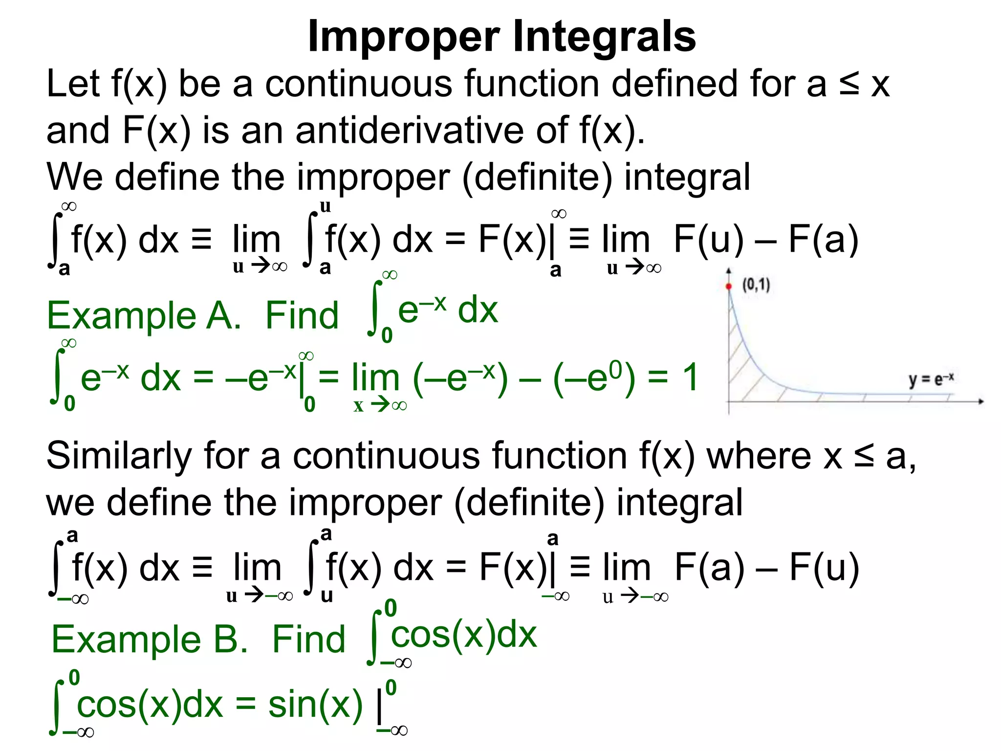 Example A. Find ∫0
∞
e–x dx
∫0
∞
e–x dx = –e–x| = lim (–e–x) – (–e0) = 1
x ∞0
∞
∫a
∞
lim f(x) dx = F(x)| ≡ lim F(u) – F(a)∫a
u
u ∞ u ∞a
∞
Improper Integrals
Let f(x) be a continuous function defined for a ≤ x
and F(x) is an antiderivative of f(x).
We define the improper (definite) integral
f(x) dx ≡
Similarly for a continuous function f(x) where x ≤ a,
we define the improper (definite) integral
∫–∞
lim f(x) dx = F(x)| ≡ lim F(a) – F(u)∫u
a
u –∞ u –∞
a
–∞
f(x) dx ≡
a
Example B. Find ∫ cos(x)dx
∫
0
cos(x)dx = sin(x) |
–∞
0
–∞ –∞
0
 