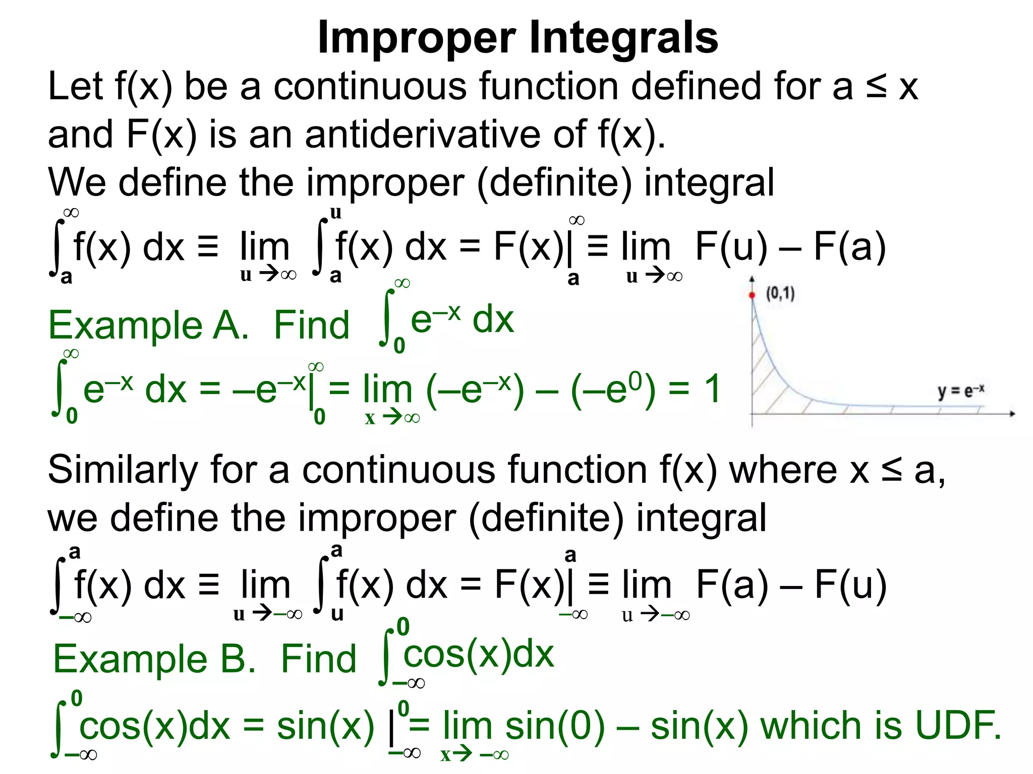 Example A. Find ∫0
∞
e–x dx
∫0
∞
e–x dx = –e–x| = lim (–e–x) – (–e0) = 1
x ∞0
∞
∫a
∞
lim f(x) dx = F(x)| ≡ lim F(u) – F(a)∫a
u
u ∞ u ∞a
∞
Improper Integrals
Let f(x) be a continuous function defined for a ≤ x
and F(x) is an antiderivative of f(x).
We define the improper (definite) integral
f(x) dx ≡
Similarly for a continuous function f(x) where x ≤ a,
we define the improper (definite) integral
∫–∞
lim f(x) dx = F(x)| ≡ lim F(a) – F(u)∫u
a
u –∞ u –∞
a
–∞
f(x) dx ≡
a
Example B. Find ∫ cos(x)dx
∫
0
cos(x)dx = sin(x) | = lim sin(0) – sin(x) which is UDF.
x –∞
–∞
0
–∞ –∞
0
 