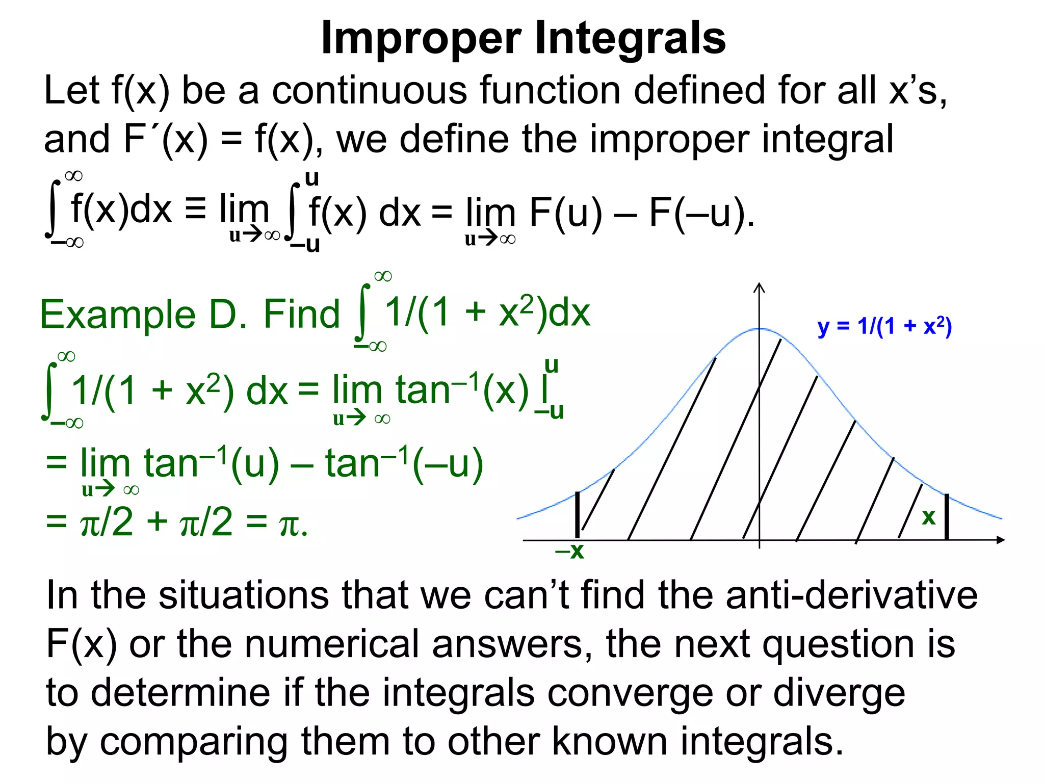 Let f(x) be a continuous function defined for all x’s,
and F´(x) = f(x), we define the improper integral
∫ f(x)dx ≡ lim
Improper Integrals
–∞
∞
∫f(x) dx
–u
u
In the situations that we can’t find the anti-derivative
F(x) or the numerical answers, the next question is
to determine if the integrals converge or diverge
by comparing them to other known integrals.
Find ∫Example D.
–∞
∞
∫ 1/(1 + x2) dx
–∞
∞
= lim tan–1(u) – tan–1(–u)
= π/2 + π/2 = π.
u ∞
y = 1/(1 + x2)1/(1 + x2)dx
x
u∞
= lim F(u) – F(–u).u∞
–x
= lim tan–1(x) l–u
u
u ∞
 