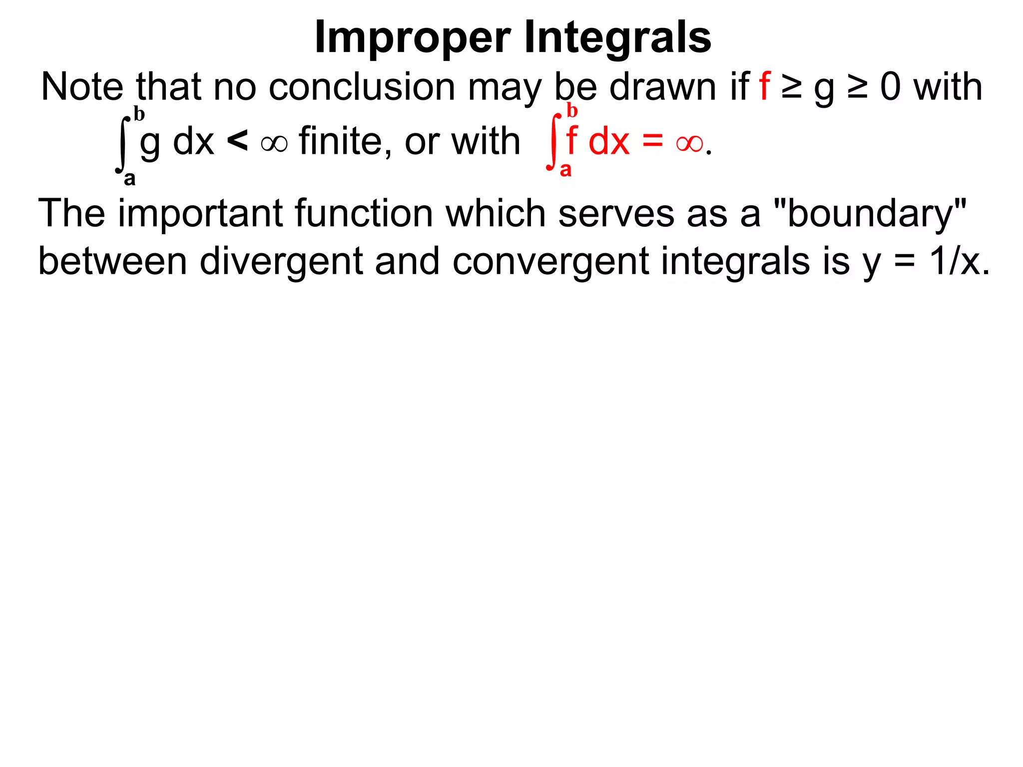 The important function which serves as a "boundary"
between divergent and convergent integrals is y = 1/x.
Note that no conclusion may be drawn if f ≥ g ≥ 0 with
g dx < ∞ finite, or with f dx = ∞.∫a
b
∫a
b
Improper Integrals
 