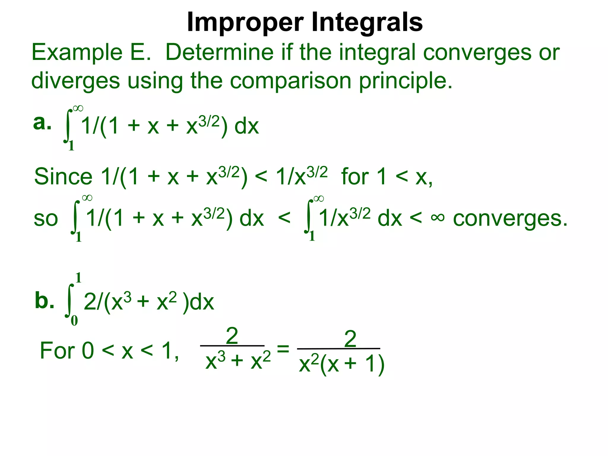 Improper Integrals
∫
Example E. Determine if the integral converges or
diverges using the comparison principle.
∞
1
1/(1 + x + x3/2) dxa.
∫0
1
2/(x3 + x2 )dxb.
Since 1/(1 + x + x3/2) < 1/x3/2 for 1 < x,
so 1/(1 + x + x3/2) dx < 1/x3/2 dx < ∞ converges.∫
∞
1
∫
∞
1
2
x3 + x2 = 2
x2(x + 1)
For 0 < x < 1,
 