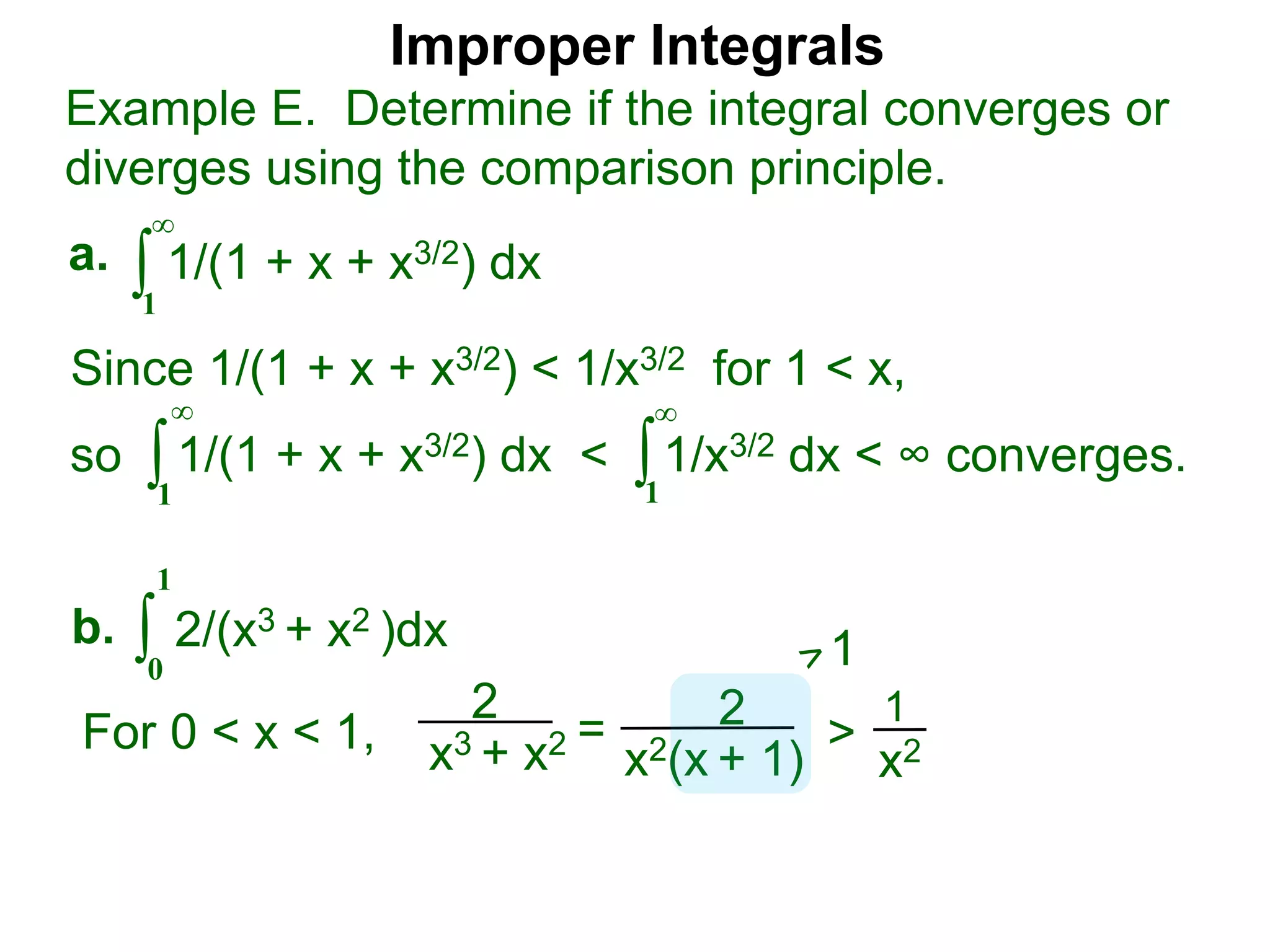 Improper Integrals
∫
Example E. Determine if the integral converges or
diverges using the comparison principle.
∞
1
1/(1 + x + x3/2) dxa.
∫0
1
2/(x3 + x2 )dxb.
Since 1/(1 + x + x3/2) < 1/x3/2 for 1 < x,
so 1/(1 + x + x3/2) dx < 1/x3/2 dx < ∞ converges.∫
∞
1
∫
∞
1
2
x3 + x2 = 2
x2(x + 1)
>
1
x2For 0 < x < 1,
1
 