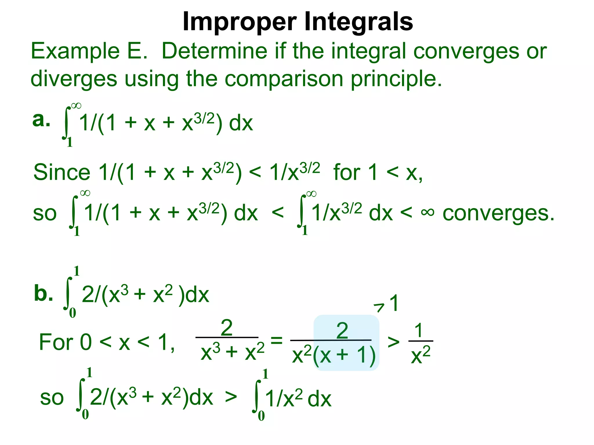 Improper Integrals
∫
Example E. Determine if the integral converges or
diverges using the comparison principle.
∞
1
1/(1 + x + x3/2) dxa.
∫0
1
2/(x3 + x2 )dxb.
Since 1/(1 + x + x3/2) < 1/x3/2 for 1 < x,
so 1/(1 + x + x3/2) dx < 1/x3/2 dx < ∞ converges.∫
∞
1
∫
∞
1
2
x3 + x2 = 2
x2(x + 1)
>
1
x2For 0 < x < 1,
1
so 2/(x3 + x2)dx >∫0
1
∫0
1
1/x2 dx
 