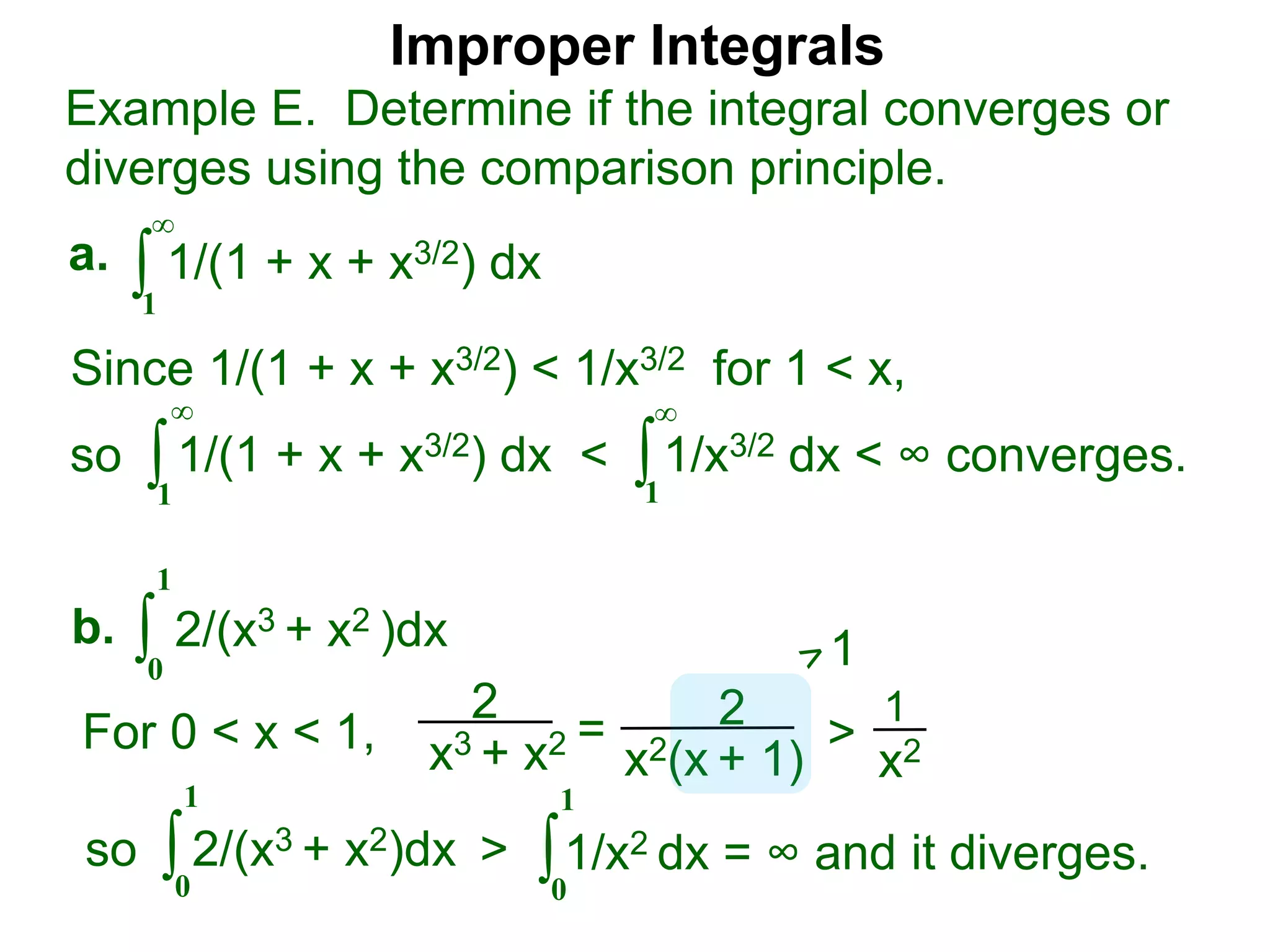 Improper Integrals
∫
Example E. Determine if the integral converges or
diverges using the comparison principle.
∞
1
1/(1 + x + x3/2) dxa.
∫0
1
2/(x3 + x2 )dxb.
Since 1/(1 + x + x3/2) < 1/x3/2 for 1 < x,
so 1/(1 + x + x3/2) dx < 1/x3/2 dx < ∞ converges.∫
∞
1
∫
∞
1
2
x3 + x2 = 2
x2(x + 1)
>
1
x2For 0 < x < 1,
1
so 2/(x3 + x2)dx >∫0
1
∫0
1
1/x2 dx = ∞ and it diverges.
 