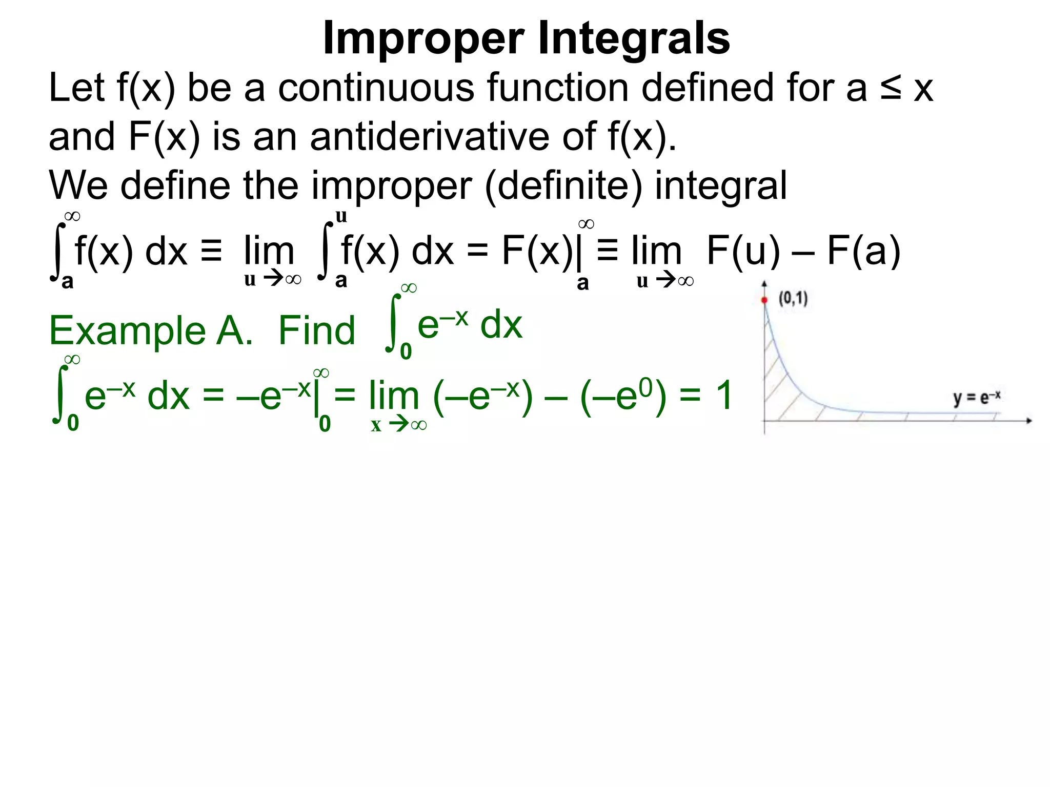 Example A. Find ∫0
∞
e–x dx
∫0
∞
e–x dx = –e–x| = lim (–e–x) – (–e0) = 1
x ∞0
∞
∫a
∞
lim f(x) dx = F(x)| ≡ lim F(u) – F(a)∫a
u
u ∞ u ∞a
∞
Improper Integrals
Let f(x) be a continuous function defined for a ≤ x
and F(x) is an antiderivative of f(x).
We define the improper (definite) integral
f(x) dx ≡
 
