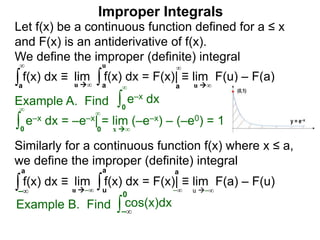 Example A. Find ∫0
∞
e–x dx
∫0
∞
e–x dx = –e–x| = lim (–e–x) – (–e0) = 1
x ∞0
∞
∫a
∞
lim f(x) dx = F(x)| ≡ lim F(u) – F(a)∫a
u
u ∞ u ∞a
∞
Improper Integrals
Let f(x) be a continuous function defined for a ≤ x
and F(x) is an antiderivative of f(x).
We define the improper (definite) integral
f(x) dx ≡
Similarly for a continuous function f(x) where x ≤ a,
we define the improper (definite) integral
∫–∞
lim f(x) dx = F(x)| ≡ lim F(a) – F(u)∫u
a
u –∞ u –∞
a
–∞
f(x) dx ≡
a
Example B. Find ∫ cos(x)dx
–∞
0
 