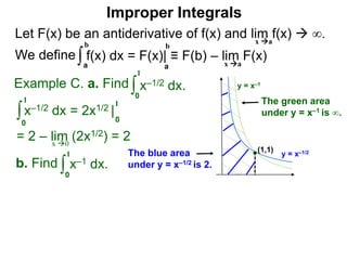 Let F(x) be an antiderivative of f(x) and lim f(x)  ∞.
We define
x a
∫a
b
f(x) dx = F(x)| ≡ F(b) – lim F(x)
Example C. a. Find ∫0
1
x–1/2 dx.
∫0
1
x–1/2 dx = 2x1/2 |
1
0
x 0
b. Find ∫0
1
x–1 dx.
a
b
Improper Integrals
x a
y = x–1/2
y = x–1
(1,1)
The blue area
under y = x–1/2 is 2.
The green area
under y = x–1 is ∞.
= 2 – lim (2x1/2) = 2
 
