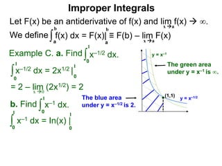 Let F(x) be an antiderivative of f(x) and lim f(x)  ∞.
We define
x a
∫a
b
f(x) dx = F(x)| ≡ F(b) – lim F(x)
Example C. a. Find ∫0
1
x–1/2 dx.
∫0
1
x–1/2 dx = 2x1/2 |
1
0
x 0
b. Find ∫0
1
x–1 dx.
∫0
1
x–1 dx = In(x) |
1
0
a
b
Improper Integrals
x a
y = x–1/2
y = x–1
(1,1)
The blue area
under y = x–1/2 is 2.
The green area
under y = x–1 is ∞.
= 2 – lim (2x1/2) = 2
 