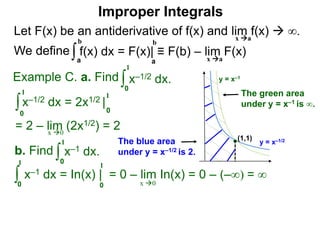 Let F(x) be an antiderivative of f(x) and lim f(x)  ∞.
We define
x a
∫a
b
f(x) dx = F(x)| ≡ F(b) – lim F(x)
Example C. a. Find ∫0
1
x–1/2 dx.
∫0
1
x–1/2 dx = 2x1/2 |
1
0
x 0
b. Find ∫0
1
x–1 dx.
∫0
1
x–1 dx = In(x) | = 0 – lim In(x) = 0 – (–∞) = ∞
1
0 x 0
a
b
Improper Integrals
x a
y = x–1/2
y = x–1
(1,1)
The blue area
under y = x–1/2 is 2.
The green area
under y = x–1 is ∞.
= 2 – lim (2x1/2) = 2
 