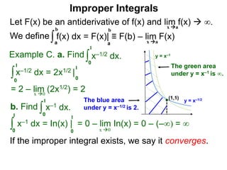 Let F(x) be an antiderivative of f(x) and lim f(x)  ∞.
We define
x a
∫a
b
f(x) dx = F(x)| ≡ F(b) – lim F(x)
Example C. a. Find ∫0
1
x–1/2 dx.
∫0
1
x–1/2 dx = 2x1/2 |
1
0
x 0
b. Find ∫0
1
x–1 dx.
∫0
1
x–1 dx = In(x) | = 0 – lim In(x) = 0 – (–∞) = ∞
1
0 x 0
If the improper integral exists, we say it converges.
a
b
Improper Integrals
x a
y = x–1/2
y = x–1
(1,1)
The blue area
under y = x–1/2 is 2.
The green area
under y = x–1 is ∞.
= 2 – lim (2x1/2) = 2
 